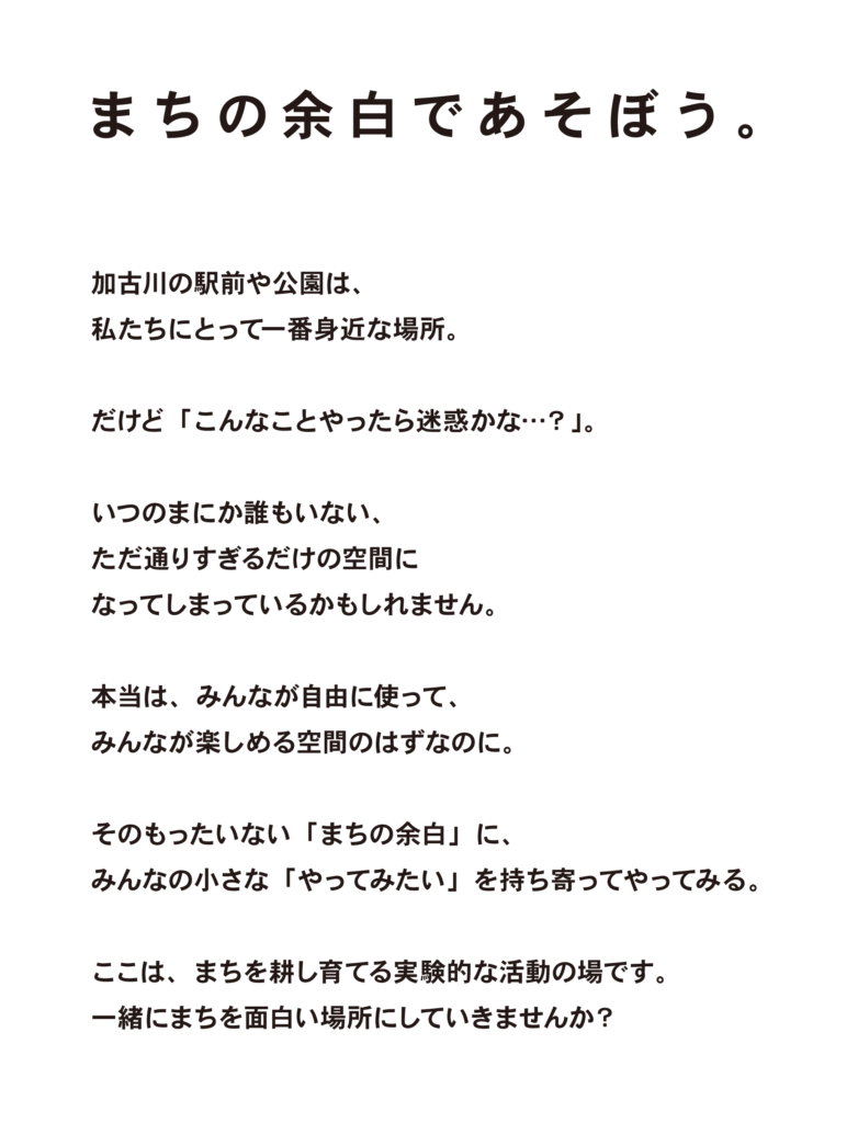 みんなでまちをつかう社会実験

まちの余白であそぼう

加古川の駅前や公園は、
私たちにとって一番身近な場所。

だけど「こんなことやったら迷惑かな…？」。

いつのまにか誰もいない、
ただ通りすぎるだけの空間に
なってしまっているかもしれません。

本当は、みんなが自由に使って、
みんなが楽しめる空間のはずなのに。

そのもったいない「まちの余白」に、
みんなの小さな「やってみたい」を持ち寄ってやってみる。

ここは、まちを耕し育てる実験的な活動です。
一緒にまちを面白い場所にしていきませんか？

ハローパーク