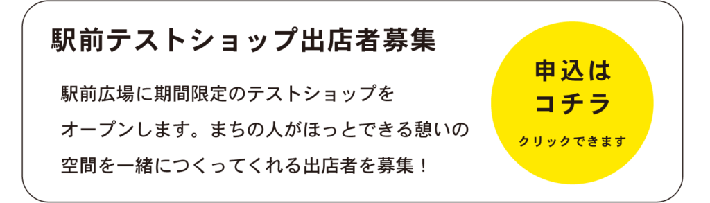 駅前テストショップ出店者募集
駅前広場に期間限定のテストショップを
オープンします。まちの人がほっとできる憩いの
空間を一緒につくってくれる出店者を募集！
申込はコチラ