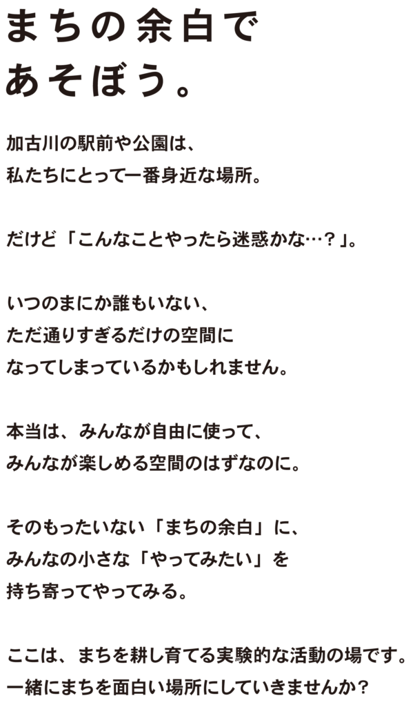 まちの余白であそぼう。

加古川の駅前や公園は、
私たちにとって一番身近な場所。

だけど「こんなことやったら迷惑かな…？」。

いつのまにか誰もいない、
ただ通りすぎるだけの空間に
なってしまっているかもしれません。

本当は、みんなが自由に使って、
みんなが楽しめる空間のはずなのに。

そのもったいない「まちの余白」に、
みんなの小さな「やってみたい」を持ち寄ってやってみる。

ここは、まちを耕し育てる実験的な活動です。
一緒にまちを面白い場所にしていきませんか？