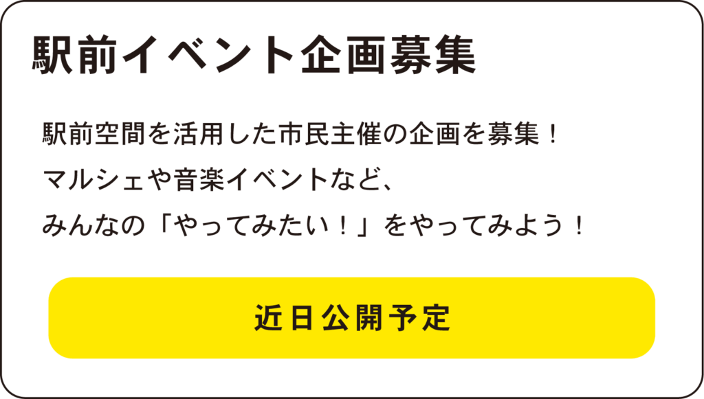 駅前イベント企画募集
駅前空間を活用した市民主催の企画を募集！
マルシェや音楽イベントなど、
みんなの「やってみたい！」をやってみよう！